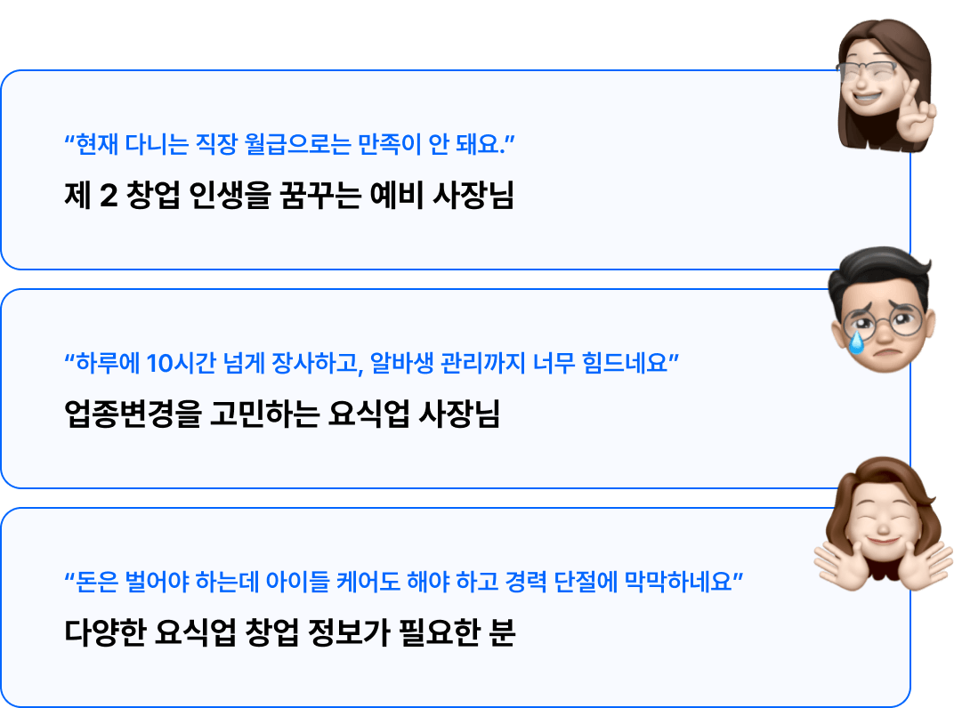 현재 다니는 직장 월급으로는
만족이 안 돼요, 제 2 창업 인생을 꿈꾸는 예비 사장님!, 하루에 10시간 넘게 장사하고, 알바생 관리까지 너무 힘드네요, 업종변경을 고민하는 요식업 사장님!, 돈은 벌어야 하는데 아이들 케어도 해야 하고 경력 단절에 막막하네요, 다양한 요식업 창업 정보가 필요한 분!
