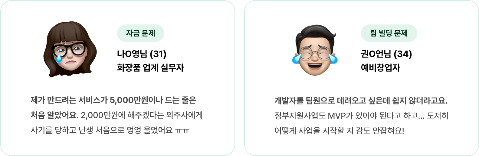 제가 만드려는 서비스가 5,000만원이나 드는 줄은 처음 알았어요. 2,000만원에 해주겠다는 외주사에게 사기를 당하고 난생 처음으로 엉엉 울었어요 ㅠㅠ 개발자를 팀원으로 데려오고 싶은데 쉽지 않더라고요. 정부지원사업도 MVP가 있어야 된다고 하고... 도저히 어떻게 사업을 시작할 지 감도 안잡혀요!